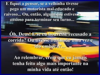 E fiquei a pensar, se a velhinha tivesse
   pego um motorista mal-educado e
raivoso... Ou, então, algum que estivesse
   ansioso para terminar seu turno...


   Óh, Deus! E se eu houvesse recusado a
  corrida? Ou tivesse buzinado uma vez e
              ido embora?...

     Ao relembrar, creio que eu jamais
    tenha feito algo mais importante na
           minha vida até então!
 