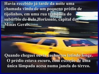 Havia recebido já tarde da noite uma
chamada vinda de um pequeno prédio de
tijolinhos, em uma rua tranqüila do
subúrbio de Belo Horizonte, capital das
Minas Gerais.




Quando cheguei ouvia cachorros latindo longe.
 O prédio estava escuro, com exceção de uma
 única lâmpada acesa numa janela do térreo.
 