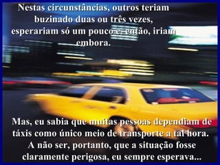 Nestas circunstâncias, outros teriam
     buzinado duas ou três vezes,
esperariam só um pouco e, então, iriam
                embora.




Mas, eu sabia que muitas pessoas dependiam de
táxis como único meio de transporte a tal hora.
    A não ser, portanto, que a situação fosse
  claramente perigosa, eu sempre esperava...
 
