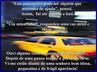 "Este passageiro pode ser alguém que
        necessita de ajuda", pensei.
        Assim, fui até a porta e bati.

"Um minutinho", respondeu uma voz débil e
                 idosa.




 Ouvi alguma coisa ser arrastada pelo chão...
Depois de uma pausa longa, a porta abriu-se.
Vi-me então diante de uma senhora bem idosa,
       pequenina e de frágil aparência!
 