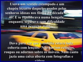 Usava um vestido estampado e um
 chapéu bizarro daqueles usados pelas
senhoras idosas nos filmes da década de
  40! E se equilibrava numa bengala,
  enquanto segurava com dificuldade
         uma pequena mala...



   Dava para ver que a mobília estava toda
  coberta com lençóis. Não haviam relógios,
roupas ou adornos sobre os móveis. Num canto
   jazia uma caixa aberta com fotografias e
                   vidros...
 