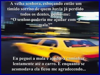 A velha senhora, esboçando então um
tímido sorriso de quem havia já perdido
       todos os dentes, pediu-me:
  “O senhor poderia me ajudar com a
                 mala?”




  Eu peguei a mala e ajudei-a caminhar
   lentamente até o carro. E enquanto se
  acomodava ela ficou me agradecendo...
 