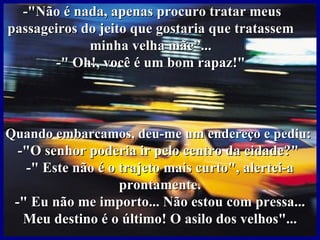 -"Não é nada, apenas procuro tratar meus
passageiros do jeito que gostaria que tratassem
             minha velha mãe”...
       -" Oh!, você é um bom rapaz!"



Quando embarcamos, deu-me um endereço e pediu:
  -"O senhor poderia ir pelo centro da cidade?"
   -" Este não é o trajeto mais curto", alertei-a
                   prontamente.
 -" Eu não me importo... Não estou com pressa...
   Meu destino é o último! O asilo dos velhos"...
 