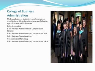 College of Business
Administration
Undergraduates or students who choose career
with Business Administration may select following
specializations and built career
B.Sc. Accounting
B.Sc. Business Administration-Concentration
Finance
B.Sc. Business Administration-Concentration MIS
B.Sc. Business Administration-
Concentration Marketing
B.Sc. Business Administration-Concentration HRM
 