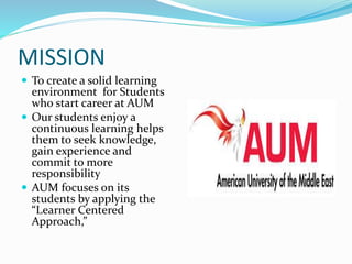 MISSION
 To create a solid learning
environment for Students
who start career at AUM
 Our students enjoy a
continuous learning helps
them to seek knowledge,
gain experience and
commit to more
responsibility
 AUM focuses on its
students by applying the
“Learner Centered
Approach,”
 