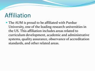 Affiliation
 The AUM is proud to be affiliated with Purdue
University, one of the leading research universities in
the US. This affiliation includes areas related to
curriculum development, academic and administrative
systems, quality assurance, observance of accreditation
standards, and other related areas.
 