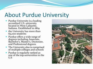 About Purdue University
 Purdue University is a leading
accredited U.S. university
located in West Lafayette,
Indiana. Established in 1869
 the University has more than
69,000 students
 Purdue offers a wide range of
degrees including Associate,
Bachelor’s, Master's, Doctorate,
and Professional degrees
 The University also is comprised
of multiple colleges and schools
 Purdue is regularly ranked as
one of the top universities in the
U.S
 