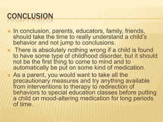 ConclusionIn conclusion, parents, educators, family, friends, should take the time to really understand a child’s behavior and not jump to conclusions.There is absolutely nothing wrong if a child is found to have some type of childhood disorder, but it should not be the first thing to come to mind and to automatically be put on some kind of medication.As a parent, you would want to take all the precautionary measures and try anything available from interventions to therapy to redirection of behaviors to special education classes before putting a child on mood-altering medication for long periods of time. 