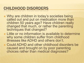 Childhood DisordersWhy are children in today’s societies being called out and put on medication more than children 50 years ago? Have children really changed that much, or rather the parenting techniques that changed?Little or no information is available to determine why some children suffer from childhood illnesses like ADHD and others don’t. Could ADHD and other childhood disorders be caused and brought on by poor parenting choices rather than medical diagnoses? 