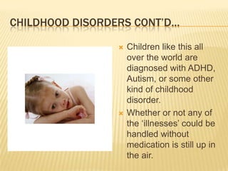 Childhood Disorders Cont’d…Children like this all over the world are diagnosed with ADHD, Autism, or some other kind of childhood disorder.Whether or not any of the ‘illnesses’ could be handled without medication is still up in the air.