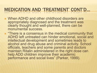 Medication and ‘Treatment’ Cont’d…When ADHD and other childhood disorders are appropriately diagnosed and the treatment was clearly thought and well-planned, there can be monumental success. “There is a consensus in the medical community that ADHD left untreated can hinder emotional, social and intellectual development and sometimes leads to alcohol and drug abuse and criminal activity. School officials, teachers and some parents and doctors maintain Ritalin administered in the right dose can help ADD children improve their academic performance and social lives” (Parker, 1999). 