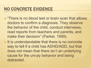 No Concrete Evidence“There is no blood test or brain scan that allows doctors to confirm a diagnosis. They observe the behavior of the child, conduct interviews, read reports from teachers and parents, and make their decision” (Parker, 1999). It is understandable that there is no concrete way to tell if a child has ADHD/ADD, but that does not mean that there isn’t an underlying cause for the unruly behavior and being distracted.