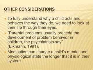 Other ConsiderationsTo fully understand why a child acts and behaves the way they do, we need to look at their life through their eyes. “Parental problems usually precede the development of problem behavior in children, the psychiatrists say” (Eikmann, 1991). Medication can change a child’s mental and physiological state the longer that it is in their system.