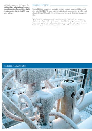 14
ENCLOSURE PROTECTION 
SA and SQ AUMA actuators are supplied in increased enclosure protection IP68 in compli-
ance with EN 60529. IP68 means protection against continuous immersion up to 8 m head
of water for max. 96 hours. During continuous immersion, up to 10 operations are permis-
sible.
Typically, AUMA gearboxes are used in combination with AUMA multi-turn actuators.
Gearboxes are also available in enclosure protection IP68. Certain gearboxes are intended
for particular applications, e.g. buried service for part-turn gearboxes or superior immersion
levels. For any special characteristics, please contact AUMA for device selection.
AUMA devices are used all around the
globe and are subjected to all environ-
mental conditions for providing reliable
service meeting the specified life endur-
ance criteria.
SERVICE CONDITIONS
 