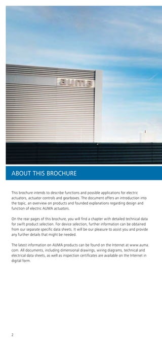 2
ABOUT THIS BROCHURE
This brochure intends to describe functions and possible applications for electric
actuators, actuator controls and gearboxes. The document offers an introduction into
the topic, an overview on products and founded explanations regarding design and
function of electric AUMA actuators.
On the rear pages of this brochure, you will find a chapter with detailed technical data
for swift product selection. For device selection, further information can be obtained
from our separate specific data sheets. It will be our pleasure to assist you and provide
any further details that might be needed.
The latest information on AUMA products can be found on the Internet at www.auma.
com. All documents, including dimensional drawings, wiring diagrams, technical and
electrical data sheets, as well as inspection certificates are available on the Internet in
digital form.
 