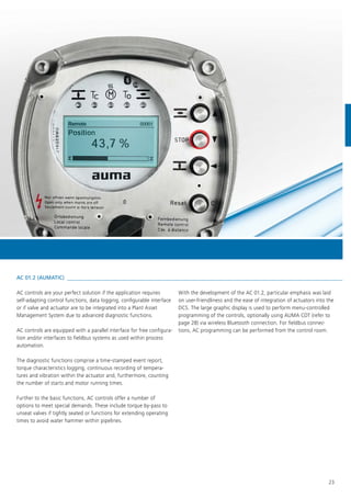43,7 %
Position
S0001Remote
23
AC controls are your perfect solution if the application requires
self-adapting control functions, data logging, configurable interface
or if valve and actuator are to be integrated into a Plant Asset
Management System due to advanced diagnostic functions.
AC controls are equipped with a parallel interface for free configura-
tion and/or interfaces to fieldbus systems as used within process
automation.
The diagnostic functions comprise a time-stamped event report,
torque characteristics logging, continuous recording of tempera-
tures and vibration within the actuator and, furthermore, counting
the number of starts and motor running times.
Further to the basic functions, AC controls offer a number of
options to meet special demands. These include torque by-pass to
unseat valves if tightly seated or functions for extending operating
times to avoid water hammer within pipelines.
With the development of the AC 01.2, particular emphasis was laid
on user-friendliness and the ease of integration of actuators into the
DCS. The large graphic display is used to perform menu-controlled
programming of the controls, optionally using AUMA CDT (refer to
page 28) via wireless Bluetooth connection. For fieldbus connec-
tions, AC programming can be performed from the control room.
AC 01.2 (AUMATIC)
 