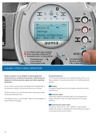 1
2
4
3
1
2
4
3
Off
Up ▲ Down ▼ Ok Esc
Device ID
Device configuration
Settings
1 M0021
24
Modern actuators can be adapted to special application
requirements by a multitude of parameters. Monitoring and
diagnostic functions generate signals and collect operating
parameters.
For AC controls, accessing the considerably more detailed data is
facilitated by a clearly structured and intuitive user interface.
All device settings can be performed without requiring any addi-
tional parameterisation tool.
The display structure is user-friendly, in plain text and available in a
large number of languages.
Password protection
The AC password protection is an important safety function. This
feature prevents non-authorised persons from modifying defined
settings.
11 Display
The graphic display shows texts and graphic elements as well as
characteristics.
22 Indication lights
Visual status signals via indication lights can be programmed.
Signals indicated via LEDs are clearly visible even from longer
distances.
33 Selecting the control mode
The selector switch LOCAL - OFF - REMOTE is used to define
whether the actuator is operated from remote (Remote control) or
via the local controls (Local control).
CLEARLY STRUCTURED OPERATION
 
