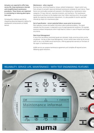 OﬀOﬀ
Maintenance informat.
1 CMD0079
26
Actuators are expected to offer long
service life, long maintenance intervals
and straightforward maintenance
procedures. These factors are important
in contributing to reducing plant opera-
tion costs.
Consequently, emphasis was laid on
integrating advanced diagnostic abilities for
development enhancements of AUMA
devices.
Maintenance - when required
Running times, switching frequency, torque, ambient temperature - impacts which vary
from actuator to actuator requiring individual maintenance schedules for each device. These
factors are continually recorded and assessed in the following four maintenance status
categories: O-rings, lubricant, reversing contactors, and mechanics. The maintenance
requirements are shown on the display as bar chart. When reaching a limit, the actuator
signals the respective maintenance requirement. It is also possible to monitor specified
intervals by means of a maintenance plan.
Out of specification - correct potential failure causes prior to occurrence
Plant operators receive anticipated information about potential problems. The signal
indicates that the actuator is subjected to out of range operational conditions, for example
excessive ambient temperatures which might lead to a failure in case of frequent and longer
occurrence.
Plant Asset Management
If one of the two before mentioned signals are indicated, timely corrective actions can be
introduced - the key to Plant Asset Management. Actions will be taken either by the service
staff on site, or by AUMA service technicians, offering appropriate warranty on the basis of
the repair or maintenance work.
AUMA service can propose maintenance agreements,and complete all required actions
following signal indications.
RELIABILITY, SERVICE LIFE, MAINTENANCE - WITH TEST ENGINEERING FEATURES
 