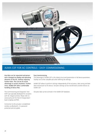 28
Any data can be requested and param-
eters changed via display and operating
elements of the AC, without requiring
further tools. This can be of crucial
advantage in certain situations. Further-
more, AUMA CDT offers comfortable
handling of device files.
This Commissioning and Diagnostic Tool
(CDT) was specially developed for actuators
with AC integral controls. Please refer to
www.auma.com for free of charge down-
load to laptop and PDA.
Connection to the actuator is established
wireless via Bluetooth, it is password
protected and encrypted.
Easy commissioning
The advantage of AUMA CDT is the clearly structured presentation of all device parameters.
Tooltips are further valuable aids when defining the settings.
AUMA CDT allows to perform settings independently of the actuators, data saving and later
data transmission to the device. Actuator settings can be transferred to another device via
AUMA CDT.
Actuator data can be archived in the AUMA CDT database.
AUMA CDT FOR AC CONTROLS - EASY COMMISSIONING
 
