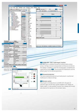 11
44
33
22
29
11 AUMA CDT - clear, multi-lingual, intuitive
CDT allows you to evaluate the precise condition before taking
actions, the logic structure and parameter architecture are decisive.
Text display is available in more than 30 languages. Completed and
supported by tooltips 2
Text display is available in more than 30 languages. Completed and
supported by tooltips
Text display is available in more than 30 languages. Completed and
2 . They provide brief explanations and the
default values for the selected parameters.
33 Password protection
The various password protected user levels prevent unauthorised
modifications of device settings.
44 Remote control
The actuator is remotely driven via AUMA CDT. All signals of
indication lights and all status signals available via AC display are
clearly visible. It is also possible to access from a laptop and immedi-
ately observe the reactions on the actuator status.
 