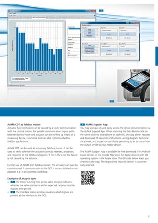 11
33
31
AUMA CDT as fieldbus master
Actuator function failure can be caused by a faulty communication
with the control station. For parallel communication, signal paths
between control room and actuator can be verified by means of a
measuring device. Functional tests are also recommended for
fieldbus applications.
AUMA CDT can be used as temporary fieldbus master. It can be
used to verify whether the actuator correctly receives, processes,
and responds to the fieldbus telegrams. If this is the case, the failure
is not caused by the actuator.
Further use of AUMA CDT fieldbus master: The actuator can even be
commissioned if communication to the DCS is not established or not
possible, e.g. in an assembly workshop.
Examples of analysis tools
> 1
Examples of analysis tools
>
Examples of analysis tools
1 The motor running time across valve position indicates
whether the valve position is within expected range across the
elapsed time period.
> 2
elapsed time period.
>
elapsed time period.
2 The interface status window visualises which signals are
present at the interface to the DCS.
33 AUMA Support App
You may also quickly and easily access the device documentation via
the AUMA Support App. When scanning the Data Matrix code on
the name plate via smartphone or tablet PC, the app allows request
and download of operation instructions, wiring diagram, technical
data sheet, and inspection certificate pertaining to an actuator from
the AUMA server to your mobile device.
The AUMA Support App is available for free download: For Android-
based devices in the Google Play Store, for Apple devices with iOS
operating system in the Apple store. The QR code below leads you
directly to the App. The respectively required version is automati-
cally selected.
 