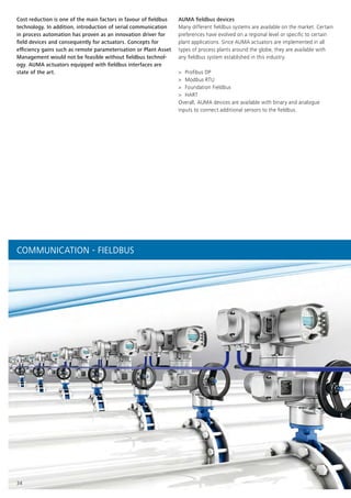 34
AUMA fieldbus devices
Many different fieldbus systems are available on the market. Certain
preferences have evolved on a regional level or specific to certain
plant applications. Since AUMA actuators are implemented in all
types of process plants around the globe, they are available with
any fieldbus system established in this industry.
>> Profibus DP
>> Modbus RTU
>> Foundation Fieldbus
>> HART
Overall, AUMA devices are available with binary and analogue
inputs to connect additional sensors to the fieldbus.
Cost reduction is one of the main factors in favour of fieldbus
technology. In addition, introduction of serial communication
in process automation has proven as an innovation driver for
field devices and consequently for actuators. Concepts for
efficiency gains such as remote parameterisation or Plant Asset
Management would not be feasible without fieldbus technol-
ogy. AUMA actuators equipped with fieldbus interfaces are
state of the art.
COMMUNICATION - FIELDBUS
 