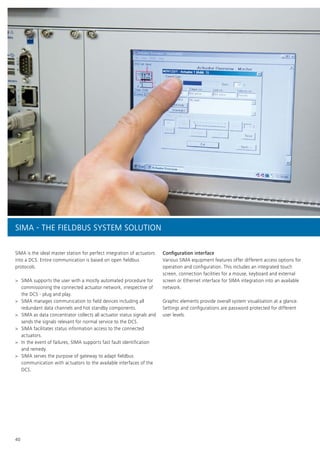 40
SIMA is the ideal master station for perfect integration of actuators
into a DCS. Entire communication is based on open fieldbus
protocols.
>> SIMA supports the user with a mostly automated procedure for
commissioning the connected actuator network, irrespective of
the DCS - plug and play.
>> SIMA manages communication to field devices including all
redundant data channels and hot standby components.
>> SIMA as data concentrator collects all actuator status signals and
sends the signals relevant for normal service to the DCS.
>> SIMA facilitates status information access to the connected
actuators.
>> In the event of failures, SIMA supports fast fault identification
and remedy.
>> SIMA serves the purpose of gateway to adapt fieldbus
communication with actuators to the available interfaces of the
DCS.
Configuration interface
Various SIMA equipment features offer different access options for
operation and configuration. This includes an integrated touch
screen, connection facilities for a mouse, keyboard and external
screen or Ethernet interface for SIMA integration into an available
network.
Graphic elements provide overall system visualisation at a glance.
Settings and configurations are password protected for different
user levels.
SIMA - THE FIELDBUS SYSTEM SOLUTION
 