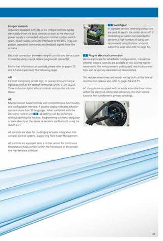 49
66 Switchgear
In standard version, reversing contactors
are used to switch the motor on or off. If
modulating actuators are expected to
perform a high number of starts, we
recommend using thyristor units not
subject to wear (also refer to page 72).
77 Plug-in electrical connection
Identical principle for all actuator configurations, irrespective
whether integral controls are available or not. During mainte-
nance work, the wiring remains undisturbed; electrical connec-
tions can be quickly separated and reconnected.
This reduces downtimes and avoids wiring faults at the time of
reconnection (please also refer to pages 54 and 71).
AC controls are equipped with an easily accessible fuse holder
within the electrical connection containing the short-circuit
fuses for the transformer’s primary windings.
Integral controls
Actuators equipped with AM or AC integral controls can be
electrically driven via local controls as soon as the electrical
power supply is connected. Actuator controls contain switch-
gears, power supply units and interfaces to the DCS. They can
process operation commands and feedback signals from the
actuator.
Electrical connection between integral controls and the actuator
is made by using a quick release plug/socket connector.
For further information on controls, please refer to pages 20
and 72 and respectively the following pages.
AM
Controls comprising simple logic to process limit and torque
signals as well as the control commands OPEN, STOP, CLOSE.
Three indication lights at local controls indicate the actuator
status.
AC
Microprocessor based controls with comprehensive functionality
and configurable interface. A graphic display indicates actuator
status in more than 30 languages. When combined with the
electronic control unit 3b
status in more than 30 languages. When combined with the
electronic control unit
status in more than 30 languages. When combined with the
3b , all settings can be performed
without opening the housing. Programming via menu navigation
is made directly at the device or wireless via Bluetooth using the
AUMA CDT.
AC controls are ideal for challenging actuator integration into
complex control systems. Supporting Plant Asset Management.
AC controls are equipped with a further sensor for continuous
temperature measurement within the framework of the preven-
tive maintenance schedule.
 