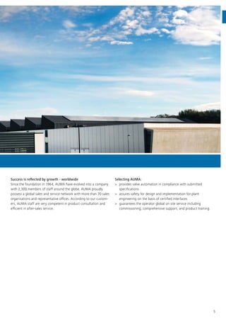 5
Success is reflected by growth - worldwide
Since the foundation in 1964, AUMA have evolved into a company
with 2,300 members of staff around the globe. AUMA proudly
possess a global sales and service network with more than 70 sales
organisations and representative offices. According to our custom-
ers, AUMA staff are very competent in product consultation and
efficient in after-sales service.
Selecting AUMA:
>> provides valve automation in compliance with submitted
specifications
>> assures safety for design and implementation for plant
engineering on the basis of certified interfaces
>> guarantees the operator global on site service including
commissioning, comprehensive support, and product training.
 