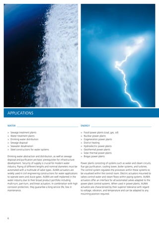 6
APPLICATIONS
ENERGY 
>> Fossil power plants (coal, gas, oil)
>> Nuclear power plants
>> Cogeneration power plants
>> District heating
>> Hydroelectric power plants
>> Geothermal power plants
>> Solar thermal power plants
>> Biogas power plants
Power plants consisting of systems such as water and steam circuits,
flue gas purification, cooling tower, boiler systems, and turbines.
The control system regulates the processes within these systems to
be visualised within the control room. Electric actuators mounted to
valves control water and steam flows within piping systems. AUMA
actuators offer an interface for all automated valves adapted to the
power plant control systems. When used in power plants, AUMA
actuators are characterised by their superior tolerance with regard
to voltage, vibration, and temperature and can be adapted to any
mounting position required.
WATER 
>> Sewage treatment plants
>> Water treatment plants
>> Drinking water distribution
>> Sewage disposal
>> Seawater desalination
>> Steel constructions for water systems
Drinking water abstraction and distribution, as well as sewage
disposal and purification are basic prerequisites for infrastructure
development. Security of suppliy is crucial for modern water
industry. Piping of different lengths and nominal diameters must be
automated with a multitude of valve types. AUMA actuators are
widely used in civil engineering constructions for water applications
to operate weirs and sluice gates. AUMA are well implanted in the
water industry due to their broad product portfolio including
multi-turn, part-turn, and linear actuators. In combination with high
corrosion protection, they guarantee a long service life, low in
maintenance.
 