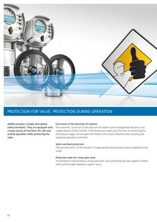 62
AUMA actuators comply with global
safety standards. They are equipped with
a large variety of functions for safe and
orderly operation while protecting the
valve.
Correction of the direction of rotation
The automatic correction of the direction of rotation upon wrong phase sequence is an
integral feature of the controls. If the phases are mixed up at the time of connecting the
three-phase supply, the actuator still travels in the correct direction when receiving the
respective operation command.
Valve overload protection
The controls switch off the actuator if inappropriate and excessive torque is applied during
travel.
Protection tube for rising valve stem
The protection tube encloses a rising valve stem, thus protecting the stem against contami-
nation and the plant operators against injury.
PROTECTION FOR VALVE, PROTECTION DURING OPERATION
 