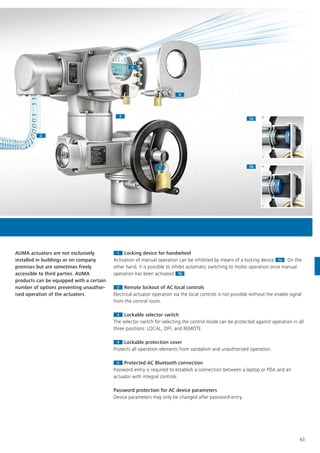 11
1a1a
1b1b
22
33
44
55
63
11 Locking device for handwheel
Activation of manual operation can be inhibited by means of a locking device 1aActivation of manual operation can be inhibited by means of a locking device 1a . On the
other hand, it is possible to inhibit automatic switching to motor operation once manual
operation has been activated 1b
other hand, it is possible to inhibit automatic switching to motor operation once manual
operation has been activated
other hand, it is possible to inhibit automatic switching to motor operation once manual
1b .
22 Remote lockout of AC local controls
Electrical actuator operation via the local controls is not possible without the enable signal
from the control room.
33 Lockable selector switch
The selector switch for selecting the control mode can be protected against operation in all
three positions: LOCAL, OFF, and REMOTE.
44 Lockable protection cover
Protects all operation elements from vandalism and unauthorised operation.
55 Protected AC Bluetooth connection
Password entry is required to establish a connection between a laptop or PDA and an
actuator with integral controls.
Password protection for AC device parameters
Device parameters may only be changed after password entry.
AUMA actuators are not exclusively
installed in buildings or on company
premises but are sometimes freely
accessible to third parties. AUMA
products can be equipped with a certain
number of options preventing unauthor-
ised operation of the actuators.
 
