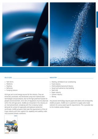 7
OIL & GAS 
>> Tank farms
>> Platforms
>> Pipelines
>> Refineries
>> Pumping stations
Oil & gas are crucial energy sources for the industry. They are
extracted, processed, and distributed using most sophisticated
technologies and procedures. Due to the high potential hazards for
people and environment, strict sets of regulations must be observed
within the oil & gas sector. AUMA are renowned in this industry on
an international level, complying with the increasing market
demands for vendor list approvals and explosion protection
certificates. AUMA actuators fully meet the requirements of the oil
& gas industry with their superior SIL capability and usability under
most extreme climatic conditions.
INDUSTRY 
>> Heating, ventilation & air conditioning
>> Food industry
>> Chemical/pharmaceutical industry
>> Vessel and submarine ship building
>> Steel mills
>> Paper industry
>> Cement industry
>> Mining
Any process technology requires pipes and valves and consequently
AUMA actuators. AUMA are in a position to supply tailor-made
solutions for various plant-specific requirements. This is possible due
to the modular product design.
 