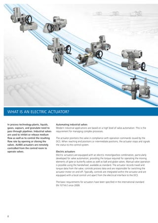 8
In process technology plants, liquids,
gases, vapours, and granulate need to
pass through pipelines. Industrial valves
are used to inhibit or release medium
flow as well as to control the resulting
flow rate by opening or closing the
valves. AUMA actuators are remotely
controlled from the control room to
operate valves.
Automating industrial valves
Modern industrial applications are based on a high level of valve automation. This is the
requirement for managing complex processes.
The actuator positions the valve in compliance with operation commands issued by the
DCS. When reaching end positions or intermediate positions, the actuator stops and signals
the status to the control system.
Electric actuators
Electric actuators are equipped with an electric motor/gearbox combination, particularly
developed for valve automation, providing the torque required for operating the moving
elements of gate or butterfly valves as well as ball and globe valves. Manual valve operation
is possible using the handwheel, available as standard. The actuator records travel and
torque data from the valve, controls process data and are responsible for switching the
actuator motor on and off. Typically, controls are integrated within the actuator and are
equipped with a local control unit apart from the electrical interface to the DCS.
The basic requirements for actuators have been specified in the international standard
EN 15714-2 since 2009.
WHAT IS AN ELECTRIC ACTUATOR?
 