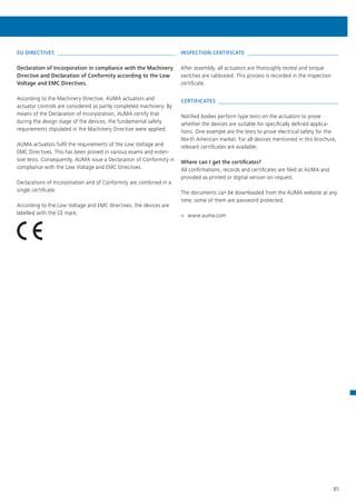 85
EU DIRECTIVES 
Declaration of Incorporation in compliance with the Machinery
Directive and Declaration of Conformity according to the Low
Voltage and EMC Directives.
According to the Machinery Directive, AUMA actuators and
actuator controls are considered as partly completed machinery. By
means of the Declaration of Incorporation, AUMA certify that
during the design stage of the devices, the fundamental safety
requirements stipulated in the Machinery Directive were applied.
AUMA actuators fulfil the requirements of the Low Voltage and
EMC Directives. This has been proved in various exams and exten-
sive tests. Consequently, AUMA issue a Declaration of Conformity in
compliance with the Low Voltage and EMC Directives.
Declarations of Incorporation and of Conformity are combined in a
single certificate.
According to the Low Voltage and EMC directives, the devices are
labelled with the CE mark.
INSPECTION CERTIFICATE 
After assembly, all actuators are thoroughly tested and torque
switches are calibrated. This process is recorded in the inspection
certificate.
CERTIFICATES 
Notified bodies perform type tests on the actuators to prove
whether the devices are suitable for specifically defined applica-
tions. One example are the tests to prove electrical safety for the
North American market. For all devices mentioned in this brochure,
relevant certificates are available.
Where can I get the certificates?
All confirmations, records and certificates are filed at AUMA and
provided as printed or digital version on request.
The documents can be downloaded from the AUMA website at any
time; some of them are password protected.
>> www.auma.com
 