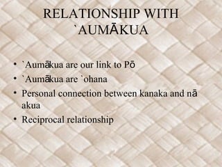 RELATIONSHIP WITH
         `AUMĀ KUA

• `Aumākua are our link to Pō
• `Aumākua are `ohana
• Personal connection between kanaka and nā
  akua
• Reciprocal relationship
 