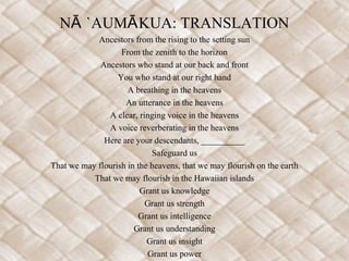 NĀ `AUMĀ KUA: TRANSLATION
            Ancestors from the rising to the setting sun
                   From the zenith to the horizon
             Ancestors who stand at our back and front
                  You who stand at our right hand
                     A breathing in the heavens
                    An utterance in the heavens
               A clear, ringing voice in the heavens
               A voice reverberating in the heavens
              Here are your descendants, __________
                            Safeguard us
That we may flourish in the heavens, that we may flourish on the earth
           That we may flourish in the Hawaiian islands
                         Grant us knowledge
                          Grant us strength
                        Grant us intelligence
                       Grant us understanding
                           Grant us insight
                           Grant us power
 
