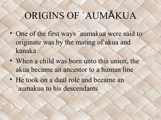 ORIGINS OF `AUMĀ KUA
• One of the first ways `aumakua were said to
  originate was by the mating of akua and
  kanaka
• When a child was born unto this union, the
  akua became an ancestor to a human line
• He took on a dual role and became an
  `aumakua to his descendants
 
