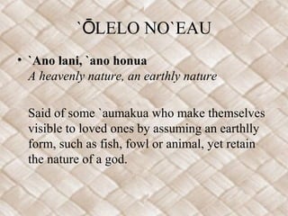 `ŌLELO NO`EAU
• `Ano lani, `ano honua
  A heavenly nature, an earthly nature

  Said of some `aumakua who make themselves
  visible to loved ones by assuming an earthlly
  form, such as fish, fowl or animal, yet retain
  the nature of a god.
 