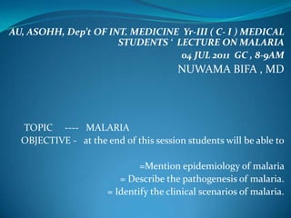 AU, ASOHH, Dep’t OF INT. MEDICINE Yr-III ( C- I ) MEDICAL
                      STUDENTS ‘ LECTURE ON MALARIA
                                  04 JUL 2011 GC , 8-9AM
                                       NUWAMA BIFA , MD




  TOPIC ---- MALARIA
  OBJECTIVE - at the end of this session students will be able to

                              =Mention epidemiology of malaria
                         = Describe the pathogenesis of malaria.
                      = Identify the clinical scenarios of malaria.
 