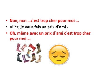 • Non, non …c´est trop cher pour moi …
• Allez, je vous fais un prix d´ami .
• Oh, même avec un prix d´ami c´est trop cher
pour moi …
 