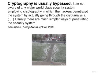Cryptography is usually bypassed. I am not
aware of any major world-class security system
employing cryptography in which the hackers penetrated
the system by actually going through the cryptanalysis.
(. . . ) Usually there are much simpler ways of penetrating
the security system.
Adi Shamir, Turing Award lecture, 2002




                                                              14 / 54
 