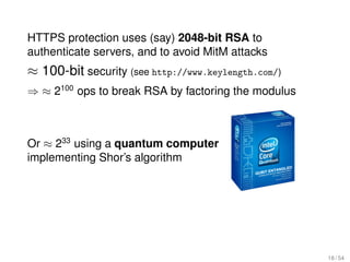 HTTPS protection uses (say) 2048-bit RSA to
authenticate servers, and to avoid MitM attacks
≈ 100-bit security (see http://www.keylength.com/)
⇒ ≈ 2100 ops to break RSA by factoring the modulus



Or ≈ 233 using a quantum computer
implementing Shor’s algorithm




                                                     18 / 54
 