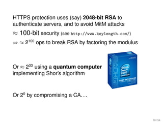 HTTPS protection uses (say) 2048-bit RSA to
authenticate servers, and to avoid MitM attacks
≈ 100-bit security (see http://www.keylength.com/)
⇒ ≈ 2100 ops to break RSA by factoring the modulus



Or ≈ 233 using a quantum computer
implementing Shor’s algorithm



Or 20 by compromising a CA. . .



                                                     18 / 54
 