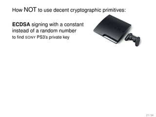 How NOT to use decent cryptographic primitives:

ECDSA signing with a constant
instead of a random number
to ﬁnd SONY PS3’s private key




                                                  21 / 54
 