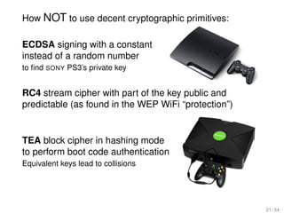 How NOT to use decent cryptographic primitives:

ECDSA signing with a constant
instead of a random number
to ﬁnd SONY PS3’s private key


RC4 stream cipher with part of the key public and
predictable (as found in the WEP WiFi “protection”)


TEA block cipher in hashing mode
to perform boot code authentication
Equivalent keys lead to collisions




                                                      21 / 54
 