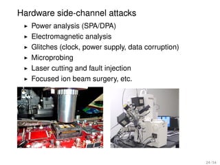 Hardware side-channel attacks
   Power analysis (SPA/DPA)
   Electromagnetic analysis
   Glitches (clock, power supply, data corruption)
   Microprobing
   Laser cutting and fault injection
   Focused ion beam surgery, etc.




                                                     24 / 54
 