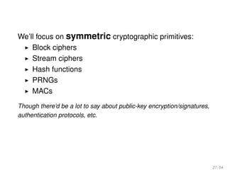We’ll focus on symmetric cryptographic primitives:
    Block ciphers
    Stream ciphers
    Hash functions
    PRNGs
    MACs
Though there’d be a lot to say about public-key encryption/signatures,
authentication protocols, etc.




                                                                         27 / 54
 