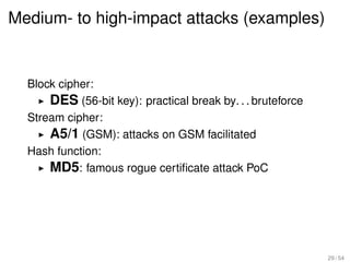 Medium- to high-impact attacks (examples)


  Block cipher:
      DES (56-bit key): practical break by. . . bruteforce
  Stream cipher:
      A5/1 (GSM): attacks on GSM facilitated
  Hash function:
      MD5: famous rogue certiﬁcate attack PoC




                                                             29 / 54
 