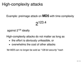 High-complexity attacks

  Example: preimage attack on MD5 with time complexity


                              2123.4
  against 2128 ideally

  High-complexity attacks do not matter as long as
      the effort is obviously unfeasible, or
      overwhelms the cost of other attacks
  Yet MD5 can no longer be sold as “128-bit security” hash



                                                             32 / 54
 